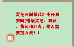 灵芝石斛黄芪红枣还要姜吗(搭配灵芝、石斛、黄芪和红枣，是否需要加入姜？)