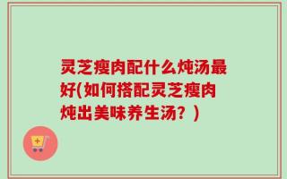 灵芝瘦肉配什么炖汤最好(如何搭配灵芝瘦肉炖出美味养生汤？)