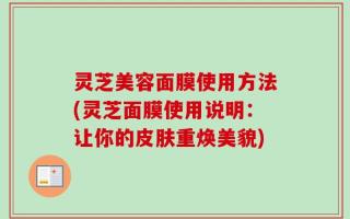 灵芝美容面膜使用方法(灵芝面膜使用说明：让你的皮肤重焕美貌)