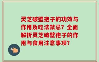 灵芝破壁孢子的功效与作用及吃法禁忌？全面解析灵芝破壁孢子的作用与食用注意事项？