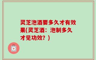 灵芝泡酒要多久才有效果(灵芝酒：泡制多久才见功效？)