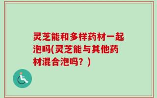 灵芝能和多样药材一起泡吗(灵芝能与其他药材混合泡吗？)