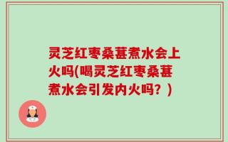 灵芝红枣桑葚煮水会上火吗(喝灵芝红枣桑葚煮水会引发内火吗？)