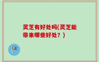 灵芝有好处吗(灵芝能带来哪些好处？)