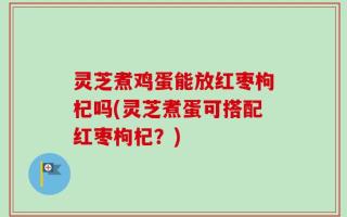 灵芝煮鸡蛋能放红枣枸杞吗(灵芝煮蛋可搭配红枣枸杞？)