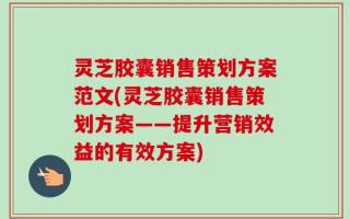 灵芝胶囊销售策划方案范文(灵芝胶囊销售策划方案——提升营销效益的有效方案)