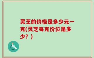 灵芝的价格是多少元一克(灵芝每克价位是多少？)