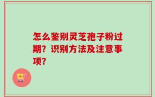 怎么鉴别灵芝孢子粉过期？识别方法及注意事项？