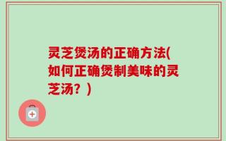 灵芝煲汤的正确方法(如何正确煲制美味的灵芝汤？)