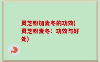 灵芝粉加麦冬的功效(灵芝粉麦冬：功效与好处)