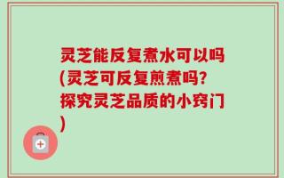 灵芝能反复煮水可以吗(灵芝可反复煎煮吗？探究灵芝品质的小窍门)