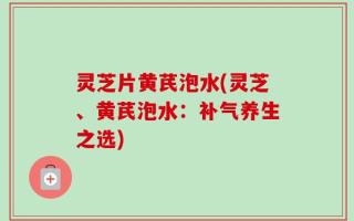 灵芝片黄芪泡水(灵芝、黄芪泡水：补气养生之选)