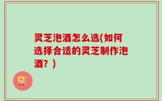 灵芝泡酒怎么选(如何选择合适的灵芝制作泡酒？)