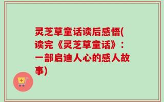 灵芝草童话读后感悟(读完《灵芝草童话》：一部启迪人心的感人故事)