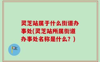灵芝站属于什么街道办事处(灵芝站所属街道办事处名称是什么？)