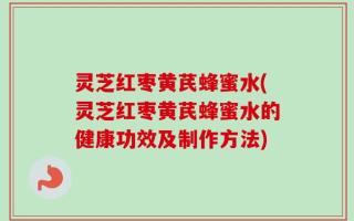 灵芝红枣黄芪蜂蜜水(灵芝红枣黄芪蜂蜜水的健康功效及制作方法)