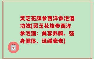 灵芝花旗参西洋参泡酒功效(灵芝花旗参西洋参泡酒：美容养颜、强身健体、延缓衰老)
