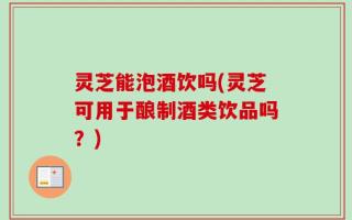 灵芝能泡酒饮吗(灵芝可用于酿制酒类饮品吗？)