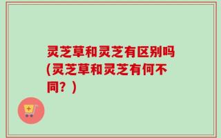灵芝草和灵芝有区别吗(灵芝草和灵芝有何不同？)