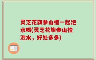 灵芝花旗参山楂一起泡水喝(灵芝花旗参山楂泡水，好处多多)