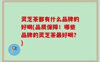 灵芝茶都有什么品牌的好喝(品质保障！哪些品牌的灵芝茶最好喝？)