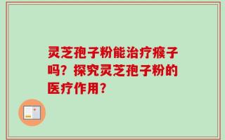 灵芝孢子粉能治疗瘊子吗？探究灵芝孢子粉的医疗作用？