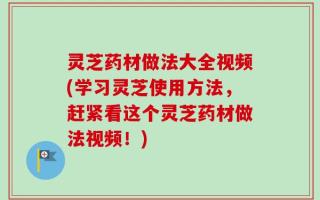 灵芝药材做法大全视频(学习灵芝使用方法，赶紧看这个灵芝药材做法视频！)