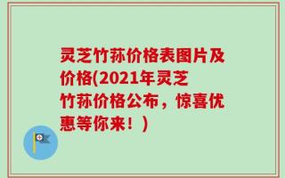 灵芝竹荪价格表图片及价格(2021年灵芝竹荪价格公布，惊喜优惠等你来！)