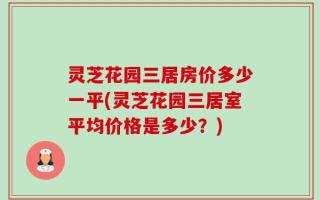 灵芝花园三居房价多少一平(灵芝花园三居室平均价格是多少？)