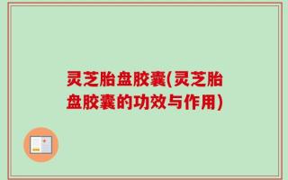 灵芝胎盘胶囊(灵芝胎盘胶囊的功效与作用)
