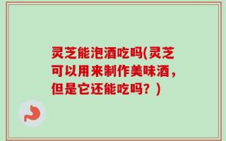 灵芝能泡酒吃吗(灵芝可以用来制作美味酒，但是它还能吃吗？)