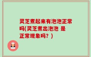 灵芝煮起来有泡泡正常吗(灵芝煮出泡泡 是正常现象吗？)