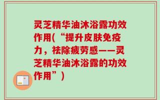 灵芝精华油沐浴露功效作用(“提升皮肤免疫力，祛除疲劳感——灵芝精华油沐浴露的功效作用”)