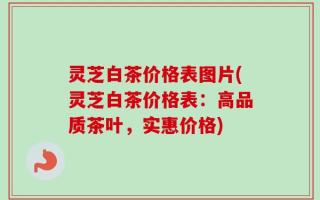 灵芝白茶价格表图片(灵芝白茶价格表：高品质茶叶，实惠价格)