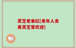 灵芝老来红(老年人食用灵芝受欢迎)