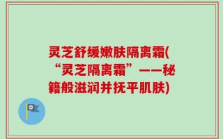 灵芝舒缓嫩肤隔离霜(“灵芝隔离霜”——秘籍般滋润并抚平肌肤)
