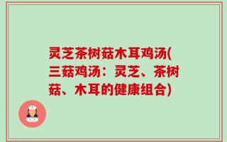 灵芝茶树菇木耳鸡汤(三菇鸡汤：灵芝、茶树菇、木耳的健康组合)
