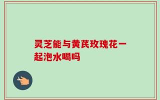灵芝能与黄芪玫瑰花一起泡水喝吗