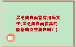 灵芝美白面霜有用吗女生(灵芝美白面霜真的能帮助女生美白吗？)