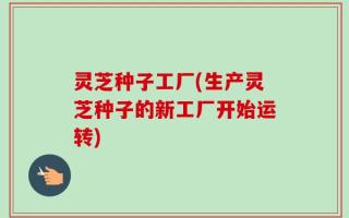 灵芝种子工厂(生产灵芝种子的新工厂开始运转)