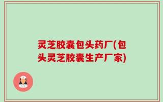 灵芝胶囊包头药厂(包头灵芝胶囊生产厂家)