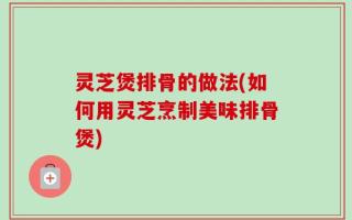 灵芝煲排骨的做法(如何用灵芝烹制美味排骨煲)