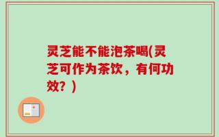 灵芝能不能泡茶喝(灵芝可作为茶饮，有何功效？)