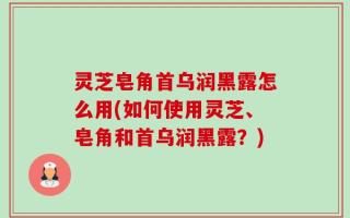 灵芝皂角首乌润黑露怎么用(如何使用灵芝、皂角和首乌润黑露？)