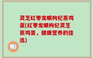 灵芝红枣龙眼枸杞蒸鸡蛋(红枣龙眼枸杞灵芝蒸鸡蛋，健康营养的佳选)