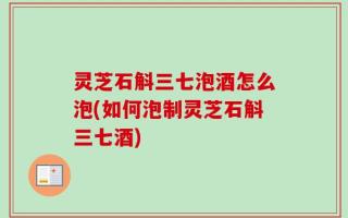 灵芝石斛三七泡酒怎么泡(如何泡制灵芝石斛三七酒)