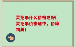 灵芝米什么价格吃好(灵芝米价格适中，价廉物美)