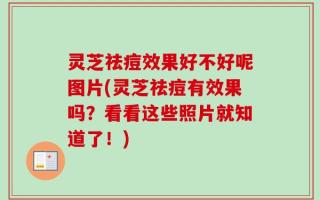 灵芝祛痘效果好不好呢图片(灵芝祛痘有效果吗？看看这些照片就知道了！)