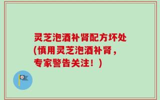 灵芝泡酒补肾配方坏处(慎用灵芝泡酒补肾，专家警告关注！)