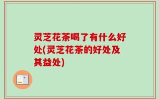 灵芝花茶喝了有什么好处(灵芝花茶的好处及其益处)